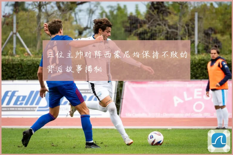三位主帅对阵西蒙尼均保持不败的背后故事揭秘