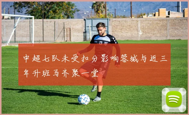 中超七队未受扣分影响蓉城与近三年升班马齐聚一堂