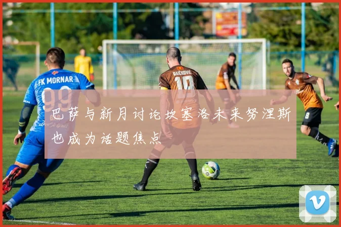 巴萨与新月讨论坎塞洛未来努涅斯也成为话题焦点