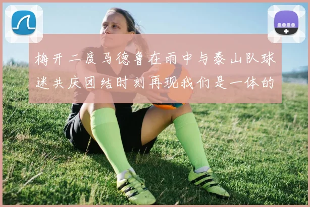 梅开二度马德鲁在雨中与泰山队球迷共庆团结时刻再现我们是一体的精神