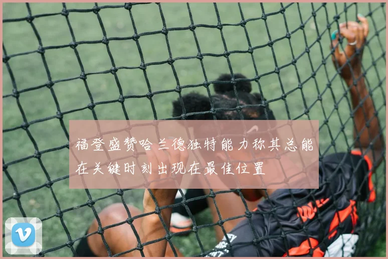 福登盛赞哈兰德独特能力称其总能在关键时刻出现在最佳位置