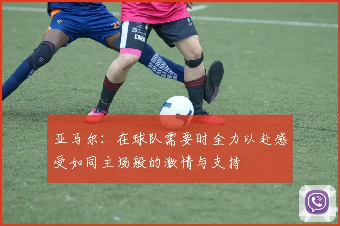 亚马尔：在球队需要时全力以赴感受如同主场般的激情与支持