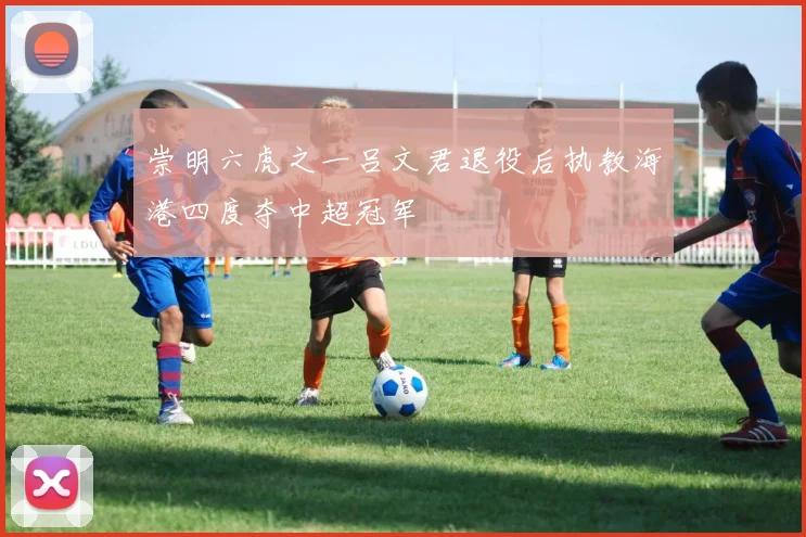 崇明六虎之一吕文君退役后执教海港四度夺中超冠军