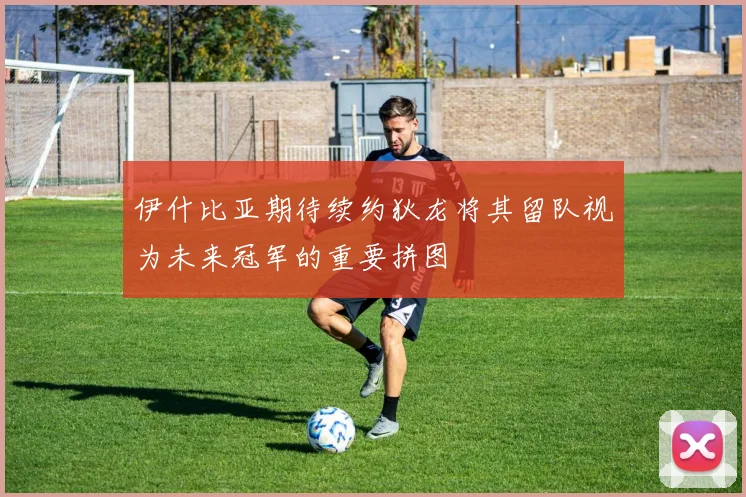 伊什比亚期待续约狄龙将其留队视为未来冠军的重要拼图
