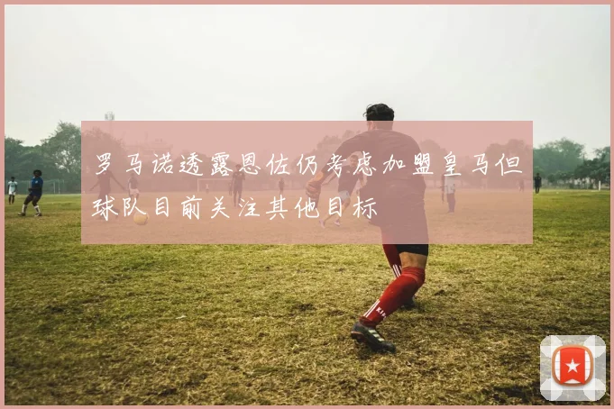 罗马诺透露恩佐仍考虑加盟皇马但球队目前关注其他目标