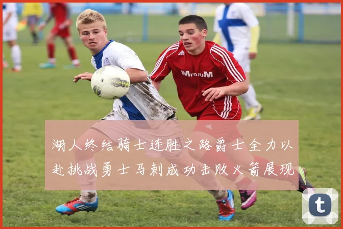 湖人终结骑士连胜之路爵士全力以赴挑战勇士马刺成功击败火箭展现实力