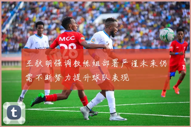 王秋明强调教练组部署严谨未来仍需不断努力提升球队表现