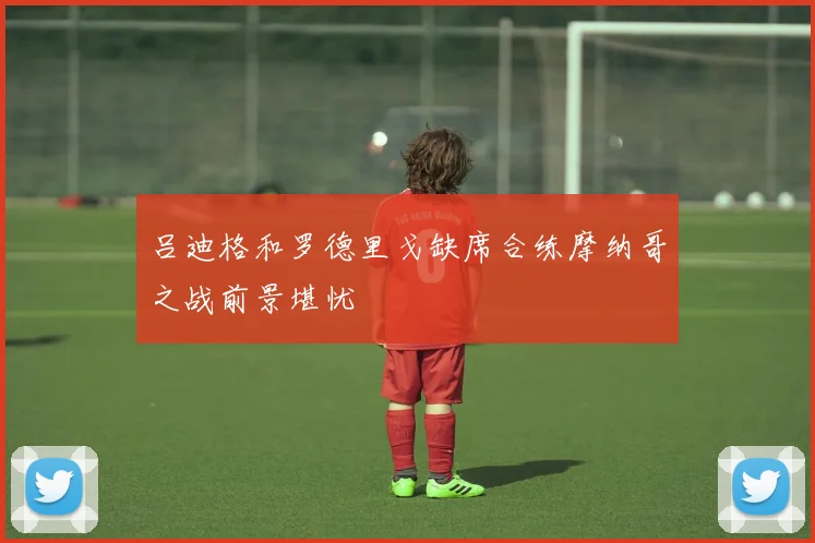 吕迪格和罗德里戈缺席合练摩纳哥之战前景堪忧