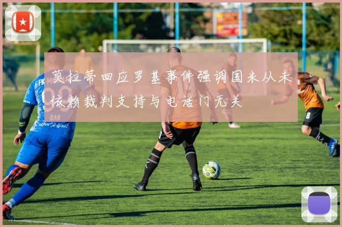 莫拉蒂回应罗基事件强调国米从未依赖裁判支持与电话门无关