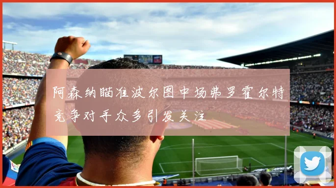 阿森纳瞄准波尔图中场弗罗霍尔特竞争对手众多引发关注